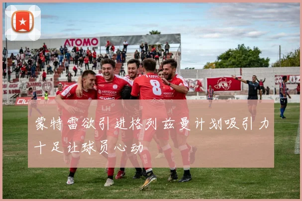 蒙特雷欲引进格列兹曼计划吸引力十足让球员心动