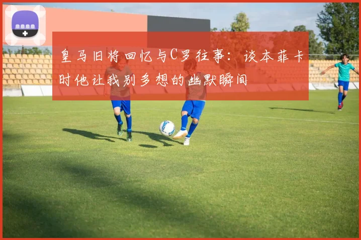 皇马旧将回忆与C罗往事：谈本菲卡时他让我别多想的幽默瞬间