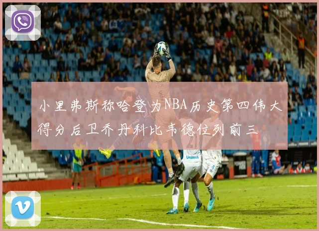 小里弗斯称哈登为NBA历史第四伟大得分后卫乔丹科比韦德位列前三