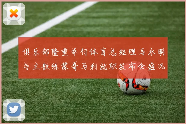 俱乐部隆重举行体育总经理马永明与主教练蒙哥马利就职发布会盛况回顾