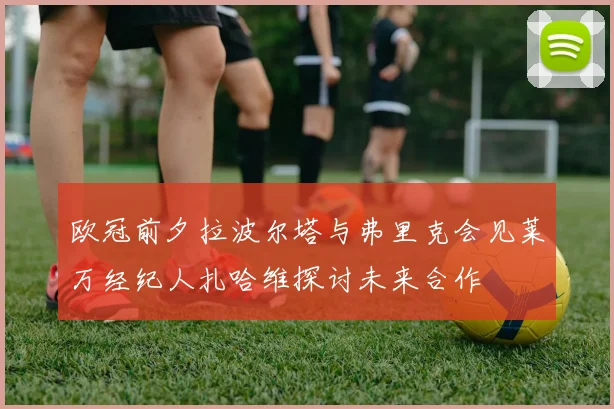 欧冠前夕拉波尔塔与弗里克会见莱万经纪人扎哈维探讨未来合作