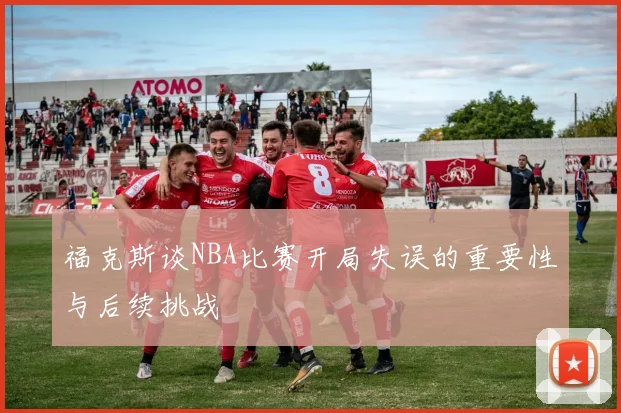 福克斯谈NBA比赛开局失误的重要性与后续挑战