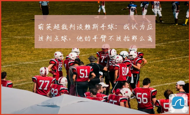 前英超裁判谈赖斯手球：我认为应该判点球，他的手臂不该抬那么高