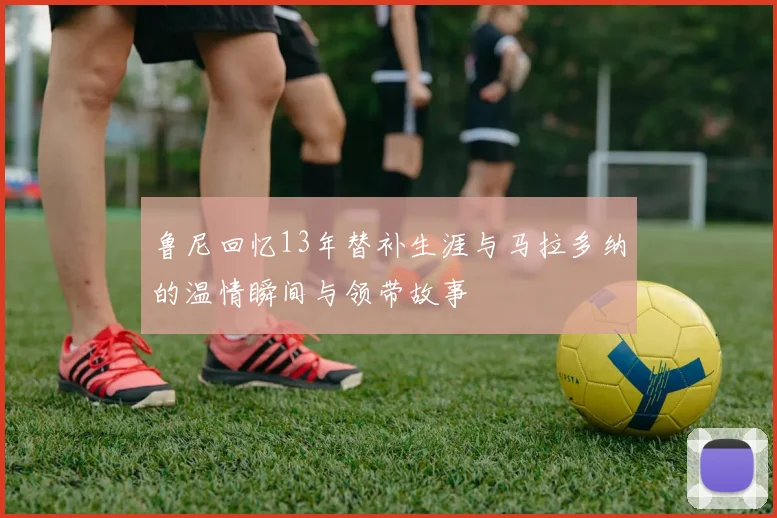 鲁尼回忆13年替补生涯与马拉多纳的温情瞬间与领带故事