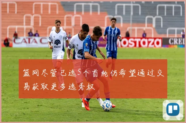 篮网尽管已选5个首轮仍希望通过交易获取更多选秀权