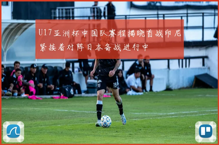 U17亚洲杯中国队赛程揭晓首战印尼紧接着对阵日本备战进行中