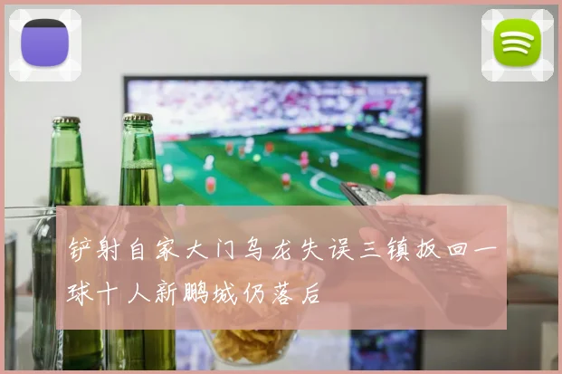 铲射自家大门乌龙失误三镇扳回一球十人新鹏城仍落后