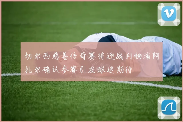切尔西慈善传奇赛将迎战利物浦阿扎尔确认参赛引发球迷期待