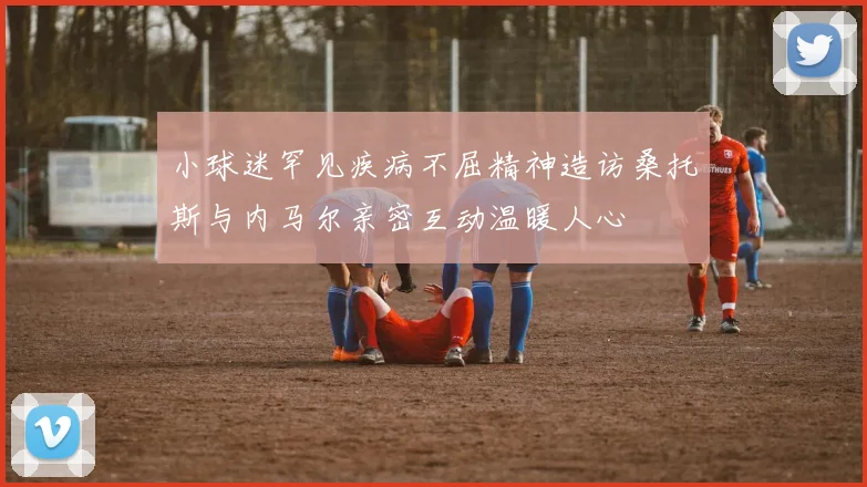 小球迷罕见疾病不屈精神造访桑托斯与内马尔亲密互动温暖人心