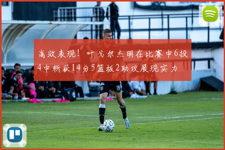 高效表现！叶戈尔杰明在比赛中6投4中斩获14分5篮板2助攻展现实力