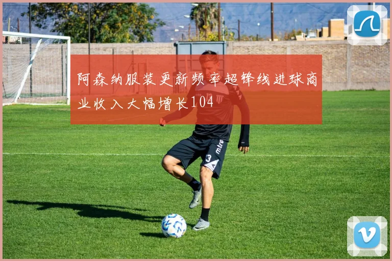 阿森纳服装更新频率超锋线进球商业收入大幅增长104