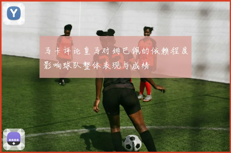 马卡评论皇马对姆巴佩的依赖程度影响球队整体表现与成绩
