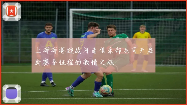 上海海港迎战河南俱乐部共同开启新赛季征程的激情之旅