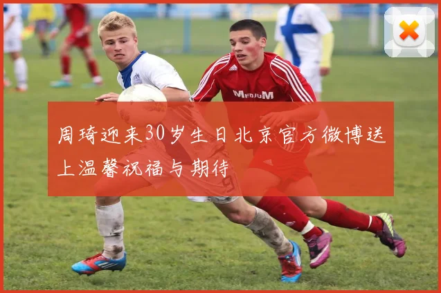 周琦迎来30岁生日北京官方微博送上温馨祝福与期待