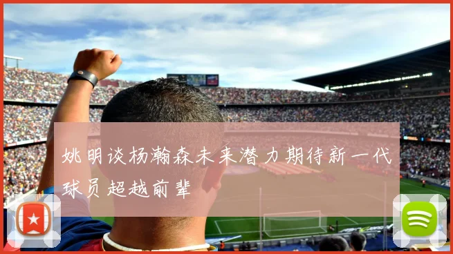 姚明谈杨瀚森未来潜力期待新一代球员超越前辈