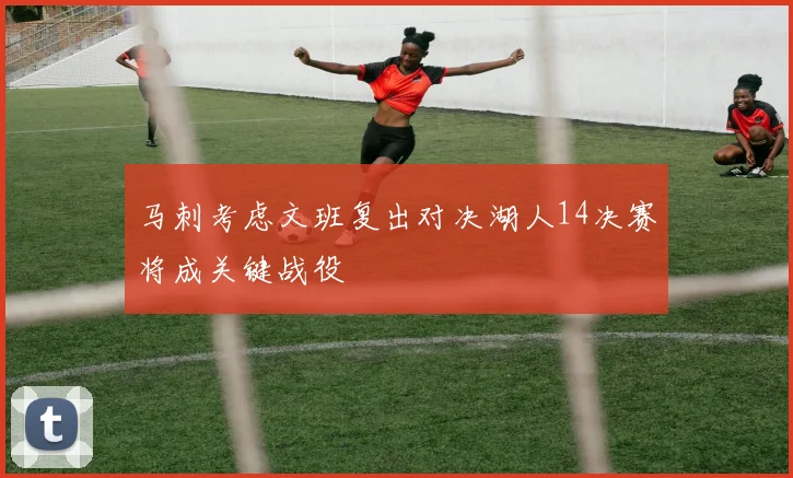 马刺考虑文班复出对决湖人14决赛将成关键战役