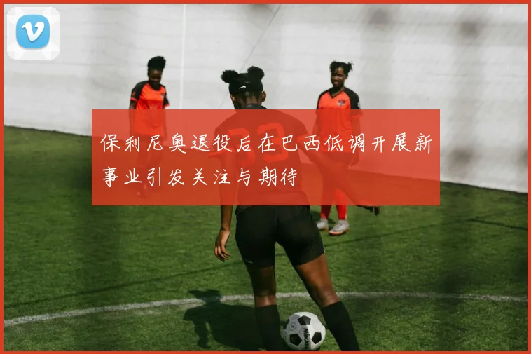 保利尼奥退役后在巴西低调开展新事业引发关注与期待