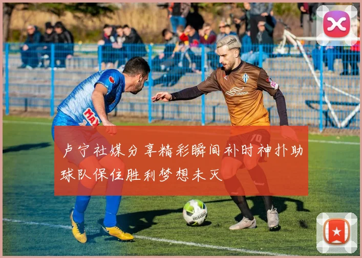 卢宁社媒分享精彩瞬间补时神扑助球队保住胜利梦想未灭
