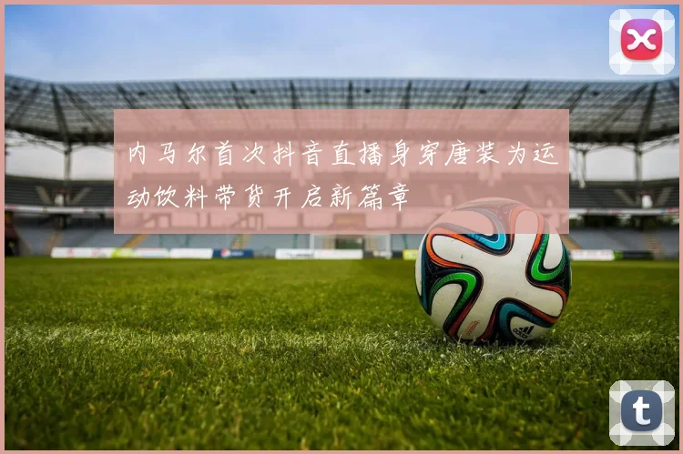 内马尔首次抖音直播身穿唐装为运动饮料带货开启新篇章