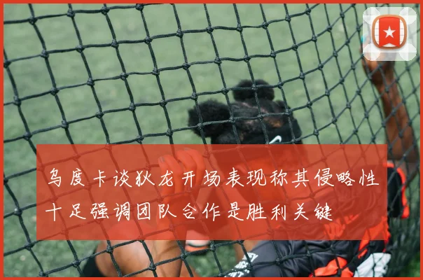 乌度卡谈狄龙开场表现称其侵略性十足强调团队合作是胜利关键