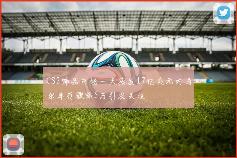 CS2饰品市场一天蒸发17亿美元内马尔库存骤降5万引发关注
