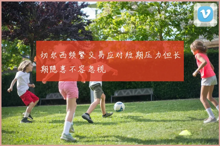 切尔西频繁交易应对短期压力但长期隐患不容忽视