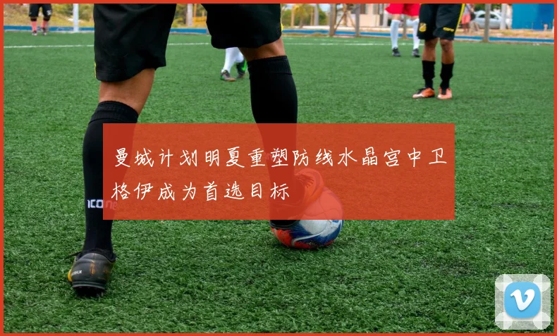 曼城计划明夏重塑防线水晶宫中卫格伊成为首选目标