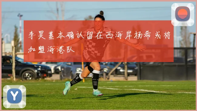 李昊基本确认留在西海岸杨希或将加盟海港队