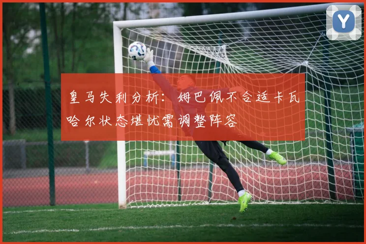 皇马失利分析：姆巴佩不合适卡瓦哈尔状态堪忧需调整阵容