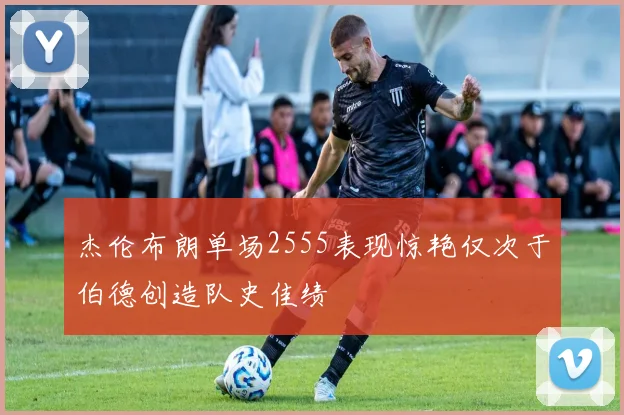 杰伦布朗单场2555表现惊艳仅次于伯德创造队史佳绩