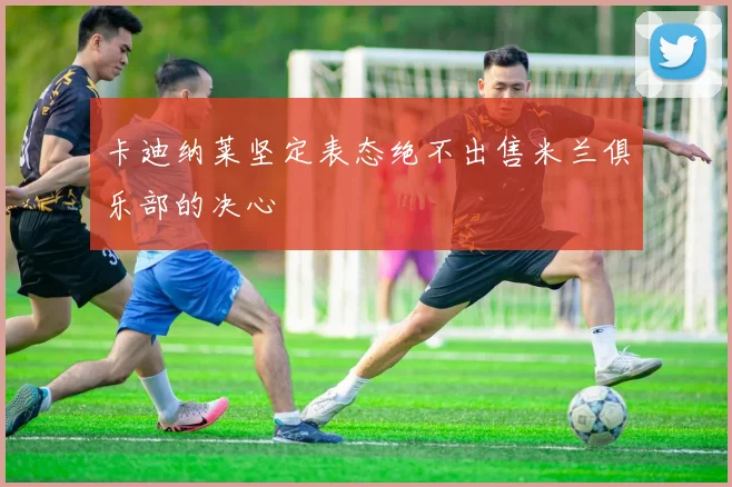 卡迪纳莱坚定表态绝不出售米兰俱乐部的决心