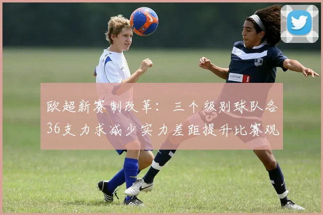 欧超新赛制改革：三个级别球队各36支力求减少实力差距提升比赛观赏性