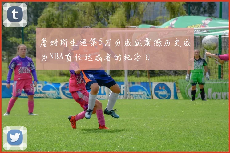 詹姆斯生涯第5万分成就震撼历史成为NBA首位达成者的纪念日